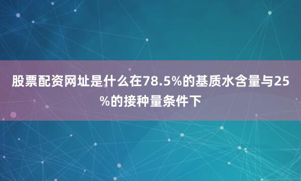 股票配资网址是什么在78.5%的基质水含量与25%的接种量条件下