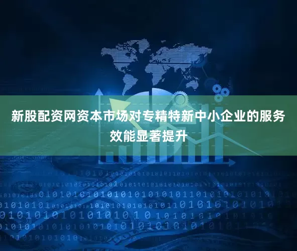 新股配资网资本市场对专精特新中小企业的服务效能显著提升