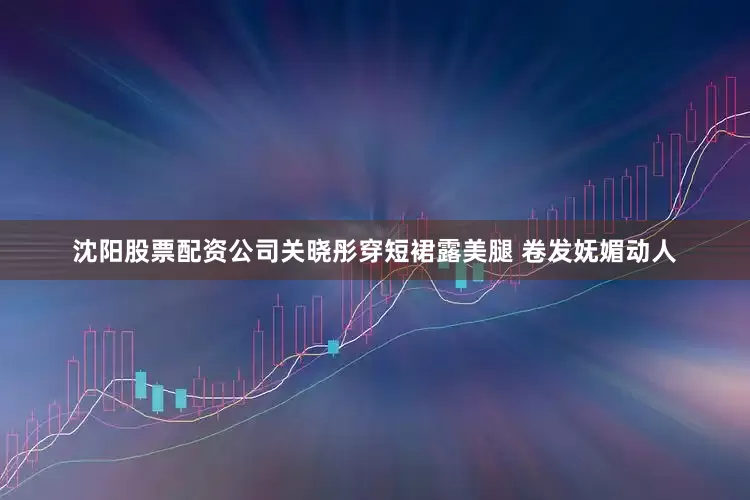 沈阳股票配资公司关晓彤穿短裙露美腿 卷发妩媚动人