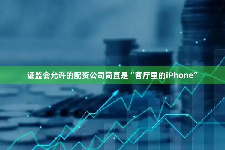 证监会允许的配资公司简直是“客厅里的iPhone”